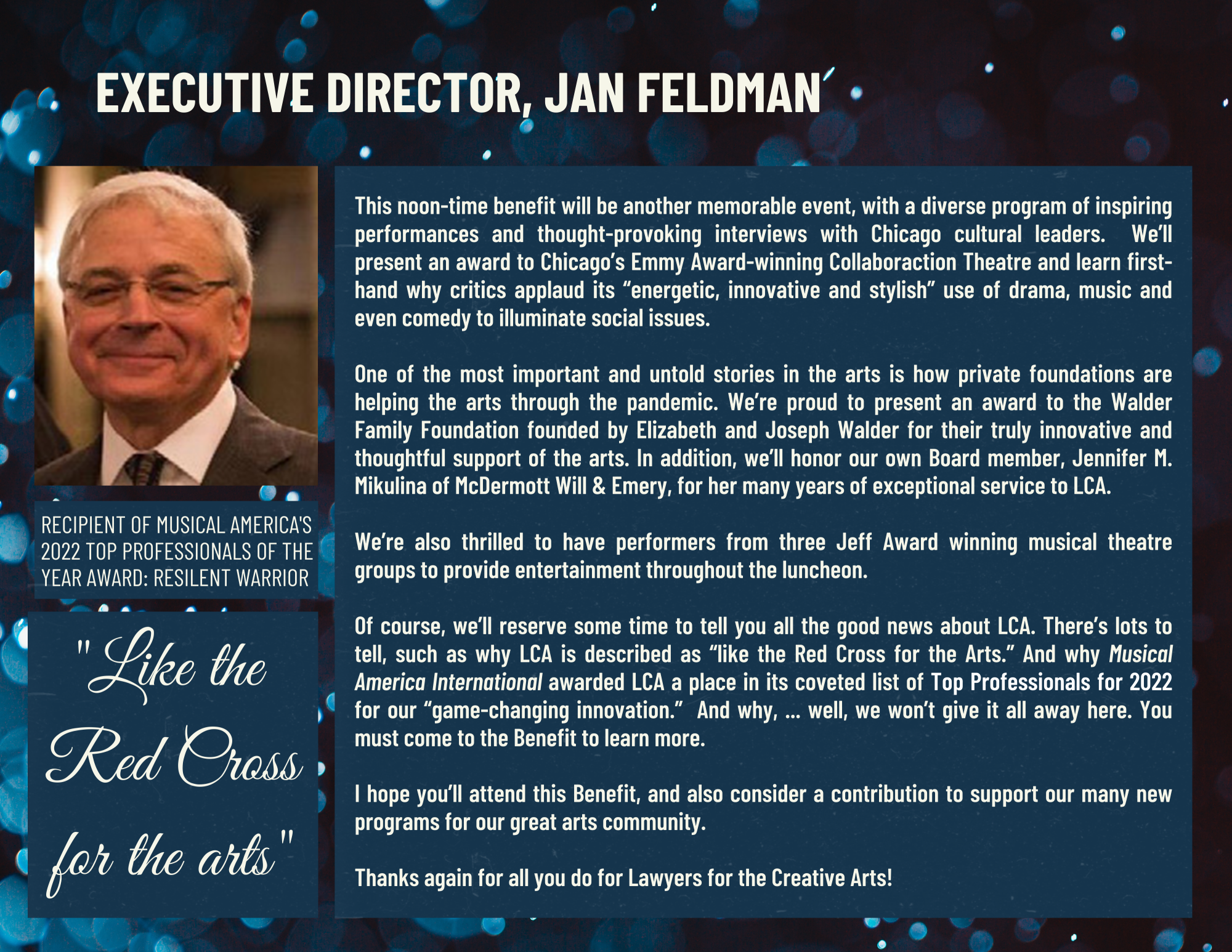 Letter from Executive Director, Jan Feldman. This noon-time benefit will be another memorable event, with a diverse program of inspiring performances and thought-provoking interviews with Chicago cultural leaders.  We’ll present an award to Chicago’s Emmy Award-winning Collaboraction Theatre and learn first-hand why critics applaud its “energetic, innovative and stylish” use of drama, music and even comedy to illuminate social issues. One of the most important and untold stories in the arts is how private foundations are helping the arts through the pandemic. We’re proud to present an award to the Walder Family Foundation founded by Elizabeth and Joseph Walder for their truly innovative and thoughtful support of the arts. In addition, we’ll honor our own Board member, Jennifer M. Mikulina of McDermott Will & Emery, for her many years of exceptional service to LCA. We’re also thrilled to have performers from three Jeff Award winning musical theatre groups to provide us with entertainment throughout the luncheon. Of course, we’ll reserve some time to tell you all the good news about LCA. There’s lots to tell, such as why LCA is described as “like the Red Cross for the Arts.” And why Musical America International awarded LCA a place in its coveted list of Top Professionals for 2022 for our “game-changing innovation.” And why, ... well, we won’t give it all away here. You must come to the Benefit to learn more. I hope you’ll attend this Benefit, and also consider a contribution to support our many new programs for our great arts community. Thanks again for all you do for Lawyers for the Creative Arts!