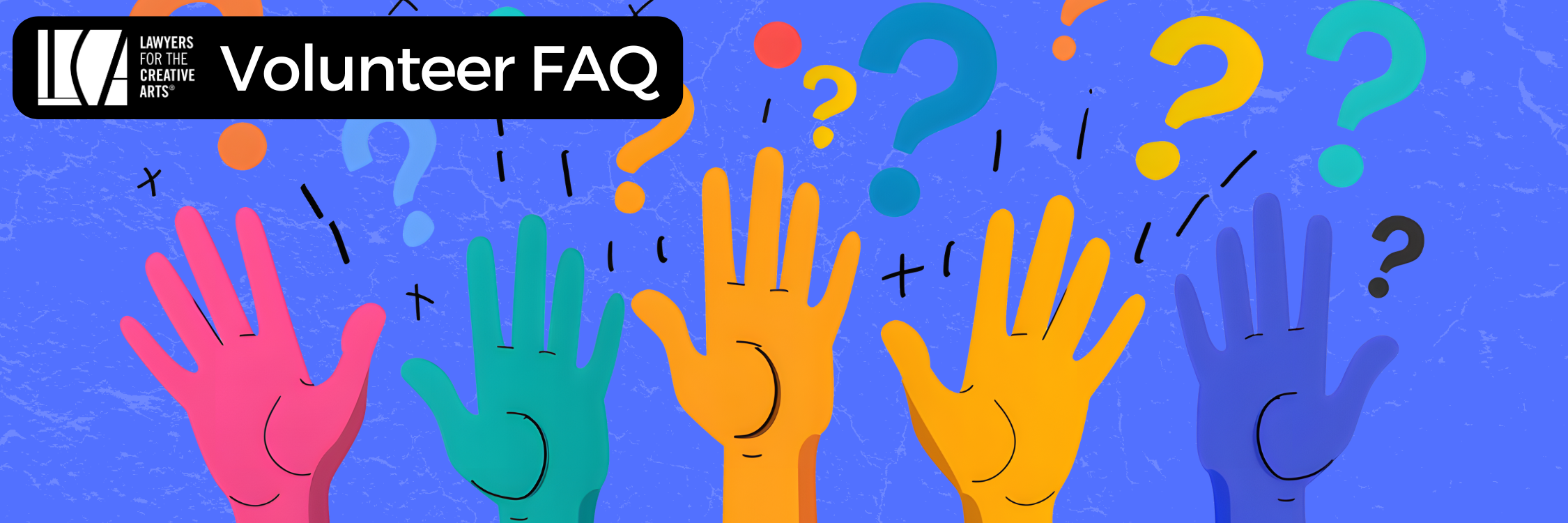 A colorful illustrated banner features five raised hands in vibrant shades of pink, teal, orange, and blue, symbolizing volunteer participation. The background is a textured sky blue with scattered question marks and abstract shapes floating around, emphasizing inquiry and engagement. In the top left corner, the Lawyers for the Creative Arts logo is placed within a black rounded rectangle next to the text “Volunteer FAQ” in bold white font. The image conveys a playful, welcoming, and informative tone aimed at volunteers seeking answers.