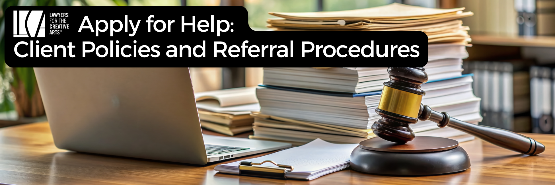 A banner image with the Lawyers for the Creative Arts logo and bold white text on a black background that reads: “Apply for Help: Client Policies and Referral Procedures.” The background shows a legal-themed setting, including a laptop, a clipboard with paper, a gavel resting on its sound block, and a large stack of folders and documents in an office environment with bookshelves and natural light.
