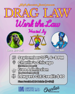 Event flyer for “Drag Law: Werk the Law,” presented by LCA’s Associate Board. The flyer has a colorful rainbow-gradient background. At the top, it reads: Drag Law: Werk the Law, Hosted by Coco Sho-Nell and Lúc Ami. Their photos appear in circular frames—Coco Sho-Nell with long neon green hair and Lúc Ami in a vibrant blue costume. Between them is an illustration of the scales of justice decorated with rainbow feathers. Event details: Date/Time: September 30, 6–8 PM Location: Charlie’s Chicago (3726 N. Broadway St) Admission: Free (registration required) Lawyers CLE Credit: $40 Extras: Pizza provided, $4 drinks (4–8 PM) Logos of Lawyers for the Creative Arts and Charlie’s are shown at the bottom.
