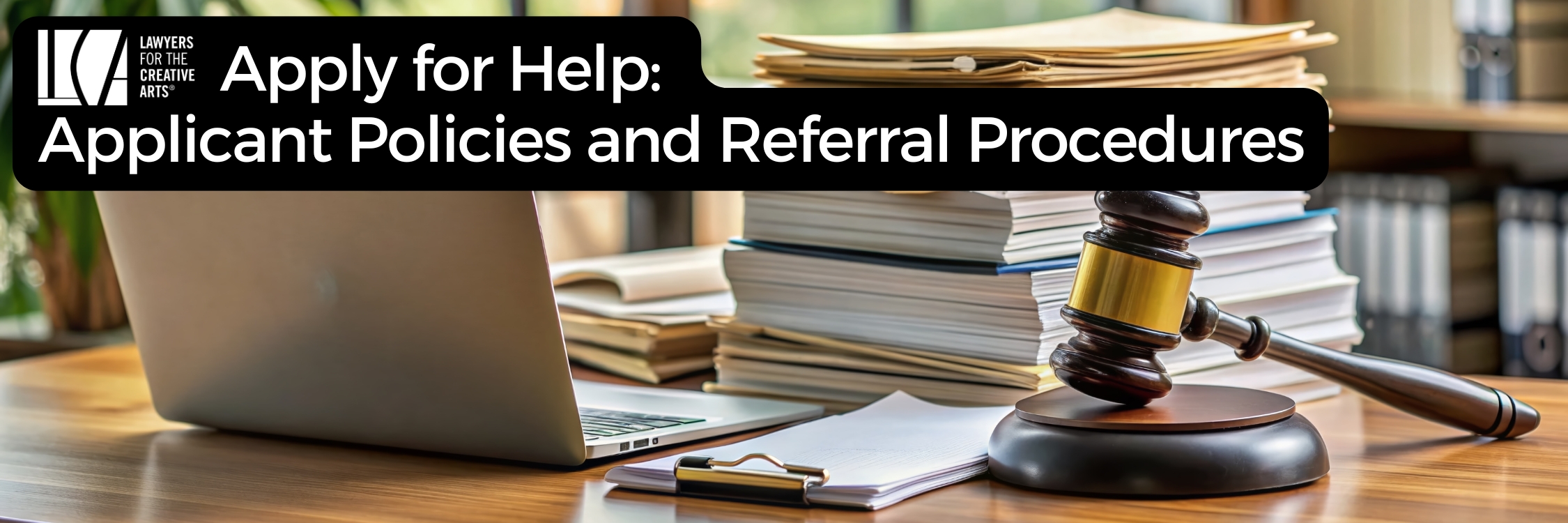 A banner image with the Lawyers for the Creative Arts logo and bold white text on a black background that reads: “Apply for Help: Client Policies and Referral Procedures.” The background shows a legal-themed setting, including a laptop, a clipboard with paper, a gavel resting on its sound block, and a large stack of folders and documents in an office environment with bookshelves and natural light.