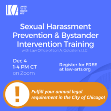 Promotional graphic for a Lawyers for the Creative Arts training program titled “Sexual Harassment Prevention & Bystander Intervention Training” with Law Office of Lori A. Goldstein, LLC. The event takes place December 4 from 1–4 PM CT on Zoom. Registration is free at law-arts.org. The graphic also notes: “Fulfill your annual legal requirement for the City of Chicago!” The design features a blue background with white text and the Lawyers for the Creative Arts logo in the upper left corner. On the lower right is an orange banner with a white exclamation mark icon emphasizing the City of Chicago compliance requirement. Subtle curved line graphics appear in the background on the right side.